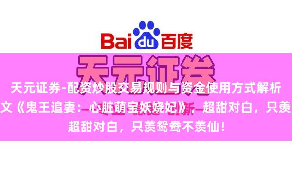 天元证券-配资炒股交易规则与资金使用方式解析 裁剪精选爆文《鬼王追妻：心脏萌宝妖娆妃》，超甜对白，只羡鸳鸯不羡仙！