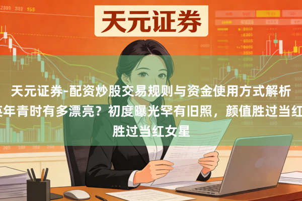 天元证券-配资炒股交易规则与资金使用方式解析 蒋英年青时有多漂亮？初度曝光罕有旧照，颜值胜过当红女星