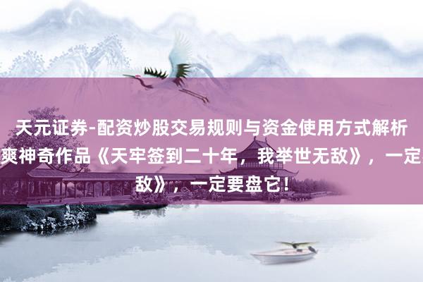 天元证券-配资炒股交易规则与资金使用方式解析 剧情苏爽神奇作品《天牢签到二十年,我举世无敌》,一定要盘它!