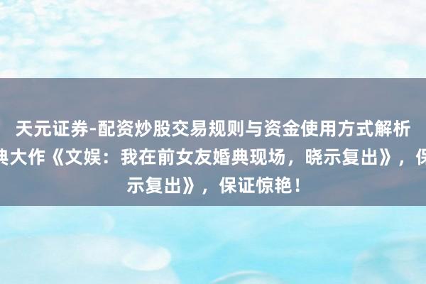 天元证券-配资炒股交易规则与资金使用方式解析 高赞经典大作《文娱：我在前女友婚典现场，晓示复出》，保证惊艳！