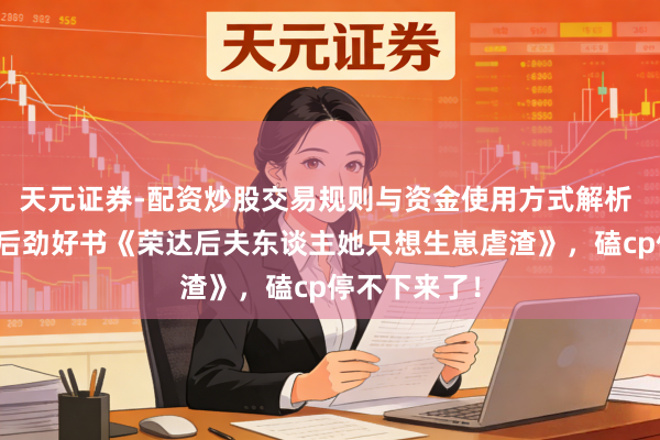 天元证券-配资炒股交易规则与资金使用方式解析 画风私有的后劲好书《荣达后夫东谈主她只想生崽虐渣》，磕cp停不下来了！