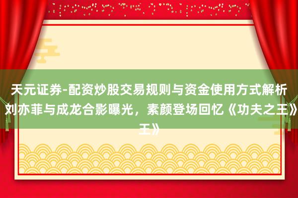 天元证券-配资炒股交易规则与资金使用方式解析 刘亦菲与成龙合影曝光，素颜登场回忆《功夫之王》