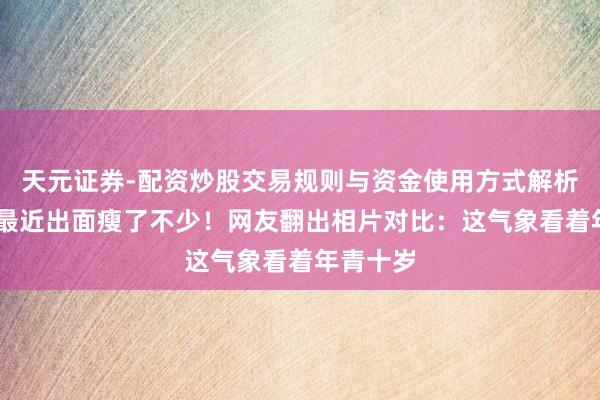 天元证券-配资炒股交易规则与资金使用方式解析 宗馥莉最近出面瘦了不少!网友翻出相片对比:这气象看着年青十岁