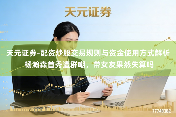天元证券-配资炒股交易规则与资金使用方式解析 杨瀚森首秀遭群嘲，带女友果然失算吗