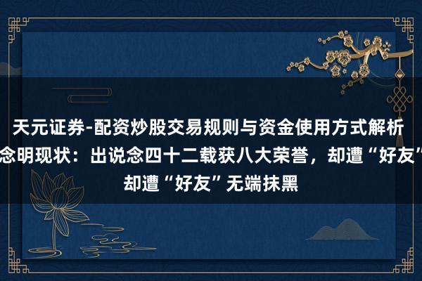 天元证券-配资炒股交易规则与资金使用方式解析 70岁呈报念明现状：出说念四十二载获八大荣誉，却遭“好友”无端抹黑