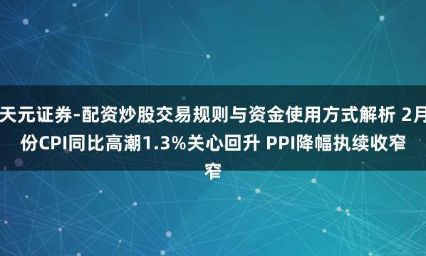 天元证券-配资炒股交易规则与资金使用方式解析 2月份CPI同比高潮1.3%关心回升 PPI降幅执续收窄