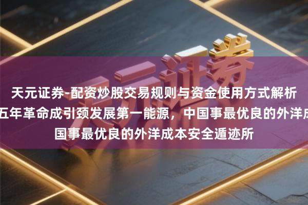 天元证券-配资炒股交易规则与资金使用方式解析 韩文秀：改日五年革命成引颈发展第一能源，中国事最优良的外洋成本安全遁迹所