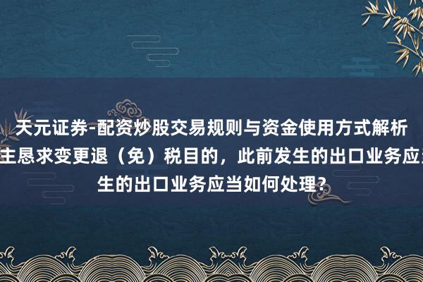 天元证券-配资炒股交易规则与资金使用方式解析 征税东说念主恳求变更退（免）税目的，此前发生的出口业务应当如何处理？