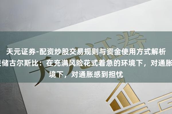 天元证券-配资炒股交易规则与资金使用方式解析 好意思联储古尔斯比:在充满风险花式着急的环境下,对通胀感到担忧