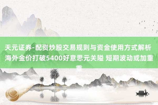 天元证券-配资炒股交易规则与资金使用方式解析 海外金价打破5400好意思元关隘 短期波动或加重