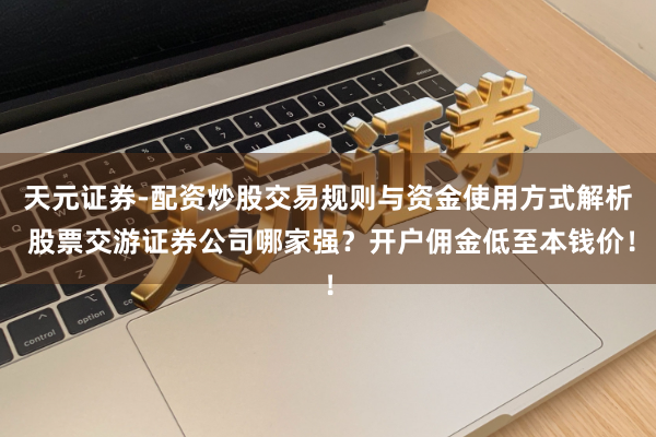 天元证券-配资炒股交易规则与资金使用方式解析 股票交游证券公司哪家强？开户佣金低至本钱价！