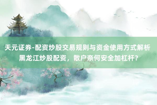 天元证券-配资炒股交易规则与资金使用方式解析 黑龙江炒股配资，散户奈何安全加杠杆？
