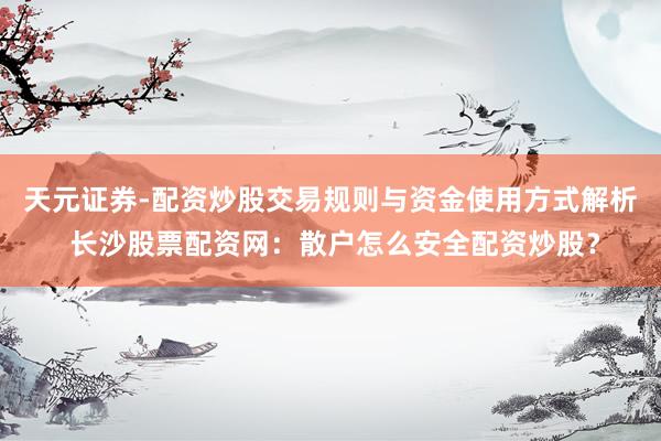 天元证券-配资炒股交易规则与资金使用方式解析 长沙股票配资网：散户怎么安全配资炒股？
