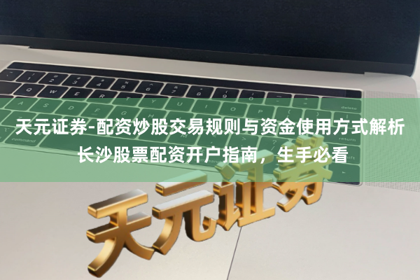 天元证券-配资炒股交易规则与资金使用方式解析 长沙股票配资开户指南，生手必看