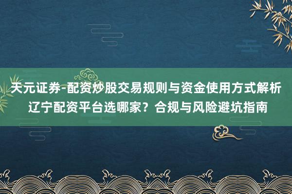 天元证券-配资炒股交易规则与资金使用方式解析 辽宁配资平台选哪家？合规与风险避坑指南