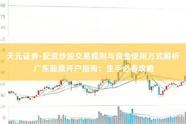 天元证券-配资炒股交易规则与资金使用方式解析 广东股票开户指南：生手必看攻略