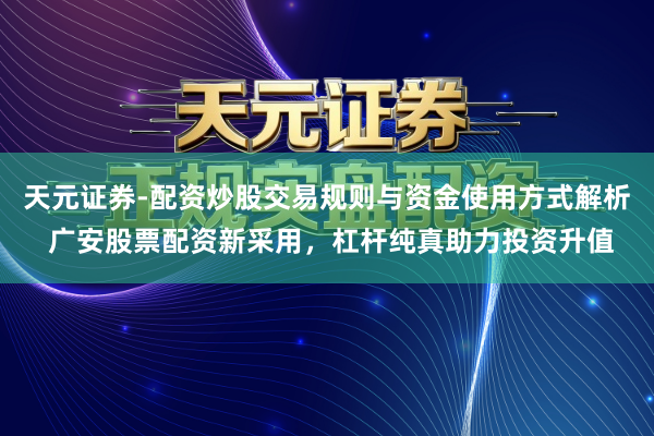 天元证券-配资炒股交易规则与资金使用方式解析 广安股票配资新采用，杠杆纯真助力投资升值