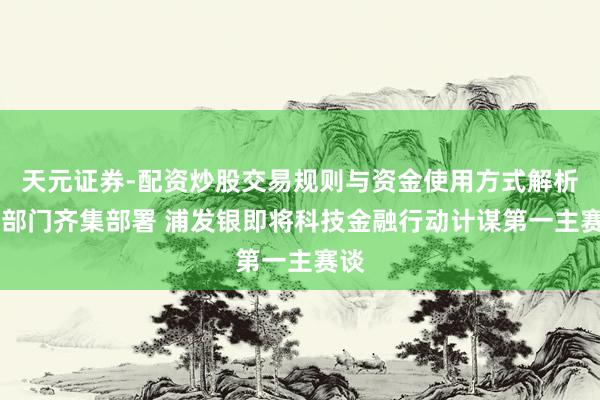 天元证券-配资炒股交易规则与资金使用方式解析 四部门齐集部署 浦发银即将科技金融行动计谋第一主赛谈