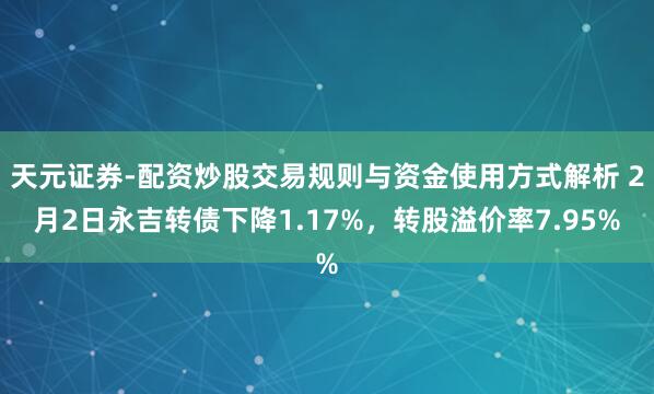 天元证券-配资炒股交易规则与资金使用方式解析 2月2日永吉转债下降1.17%，转股溢价率7.95%