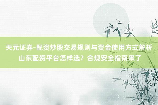 天元证券-配资炒股交易规则与资金使用方式解析 山东配资平台怎样选？合规安全指南来了