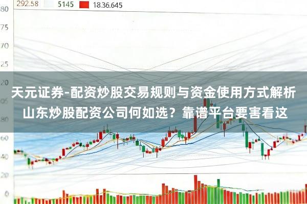 天元证券-配资炒股交易规则与资金使用方式解析 山东炒股配资公司何如选？靠谱平台要害看这