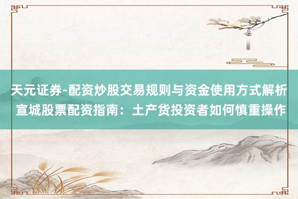 天元证券-配资炒股交易规则与资金使用方式解析 宣城股票配资指南：土产货投资者如何慎重操作