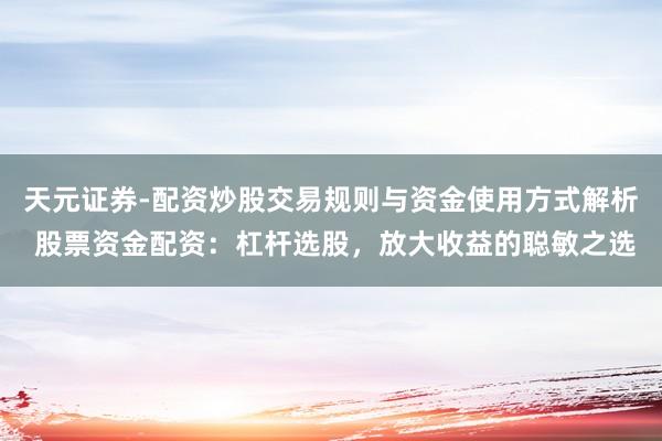 天元证券-配资炒股交易规则与资金使用方式解析 股票资金配资：杠杆选股，放大收益的聪敏之选
