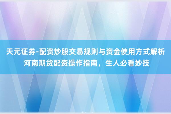 天元证券-配资炒股交易规则与资金使用方式解析 河南期货配资操作指南，生人必看妙技