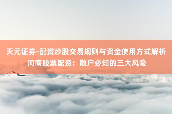 天元证券-配资炒股交易规则与资金使用方式解析 河南股票配资：散户必知的三大风险