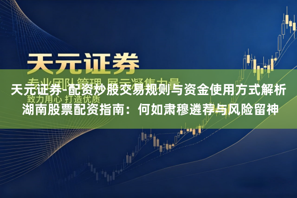 天元证券-配资炒股交易规则与资金使用方式解析 湖南股票配资指南：何如肃穆遴荐与风险留神