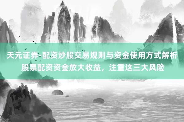 天元证券-配资炒股交易规则与资金使用方式解析 股票配资资金放大收益，注重这三大风险
