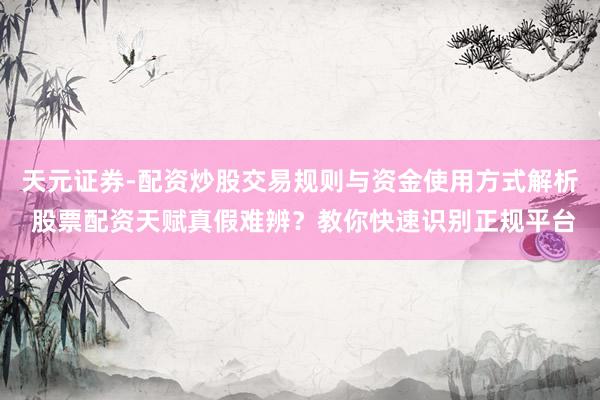 天元证券-配资炒股交易规则与资金使用方式解析 股票配资天赋真假难辨？教你快速识别正规平台