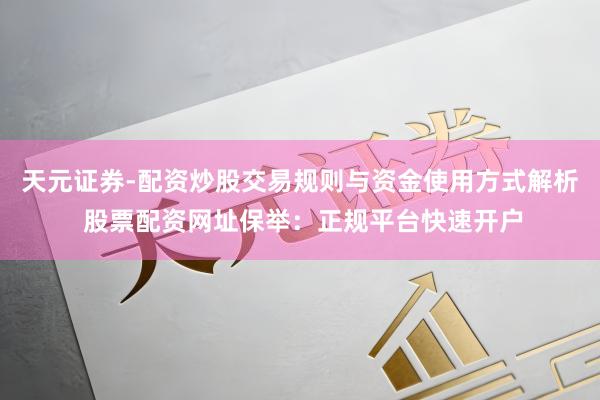 天元证券-配资炒股交易规则与资金使用方式解析 股票配资网址保举：正规平台快速开户