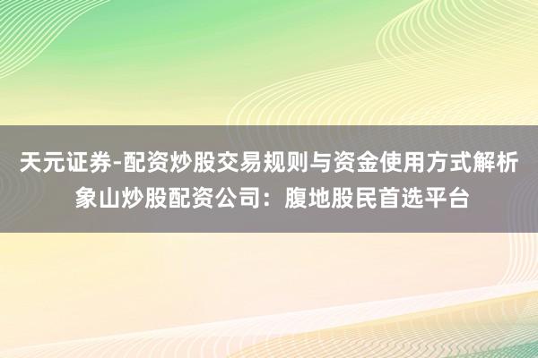 天元证券-配资炒股交易规则与资金使用方式解析 象山炒股配资公司：腹地股民首选平台