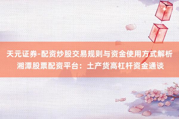 天元证券-配资炒股交易规则与资金使用方式解析 湘潭股票配资平台：土产货高杠杆资金通谈