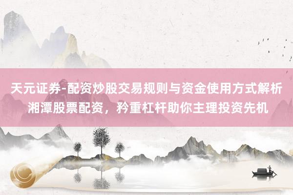 天元证券-配资炒股交易规则与资金使用方式解析 湘潭股票配资，矜重杠杆助你主理投资先机