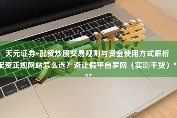 天元证券-配资炒股交易规则与资金使用方式解析 配资正规网站怎么选？避让假平台罗网（实测干货）**