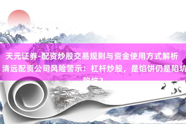 天元证券-配资炒股交易规则与资金使用方式解析 > 清远配资公司风险警示：杠杆炒股，是馅饼仍是陷坑？