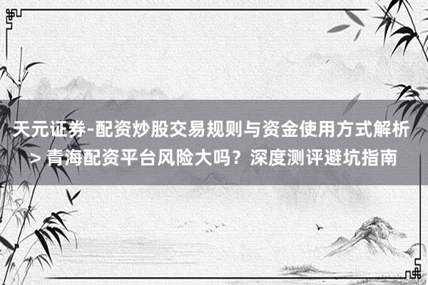 天元证券-配资炒股交易规则与资金使用方式解析 > 青海配资平台风险大吗？深度测评避坑指南