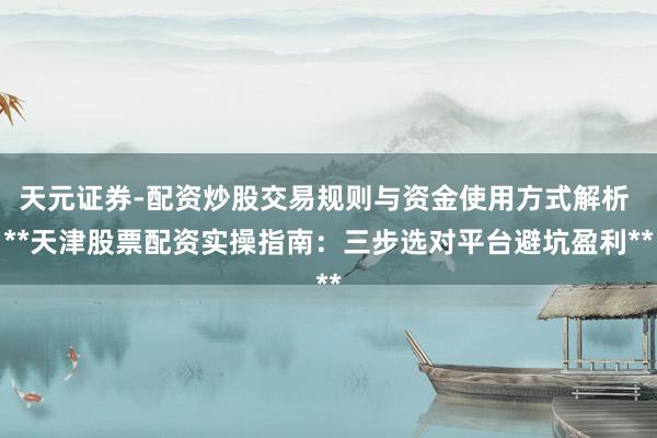 天元证券-配资炒股交易规则与资金使用方式解析 **天津股票配资实操指南：三步选对平台避坑盈利**