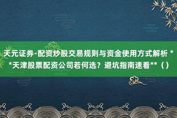天元证券-配资炒股交易规则与资金使用方式解析 **天津股票配资公司若何选？避坑指南速看**（）