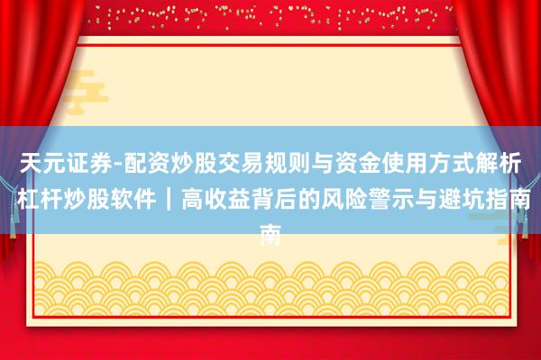 天元证券-配资炒股交易规则与资金使用方式解析 杠杆炒股软件｜高收益背后的风险警示与避坑指南