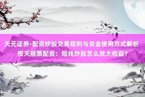 天元证券-配资炒股交易规则与资金使用方式解析 按天股票配资：短线炒股怎么放大收益？