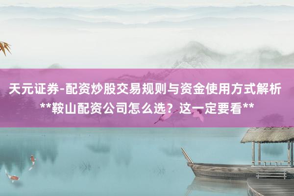 天元证券-配资炒股交易规则与资金使用方式解析 **鞍山配资公司怎么选？这一定要看**