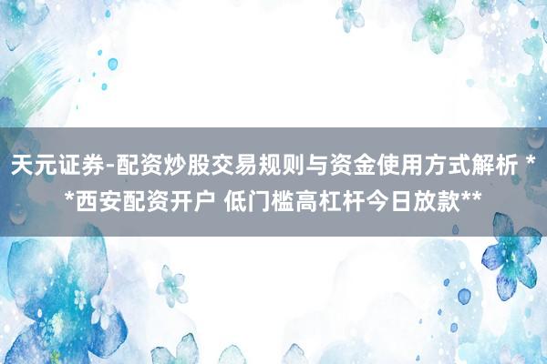 天元证券-配资炒股交易规则与资金使用方式解析 **西安配资开户 低门槛高杠杆今日放款**