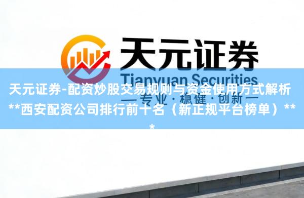 天元证券-配资炒股交易规则与资金使用方式解析 **西安配资公司排行前十名（新正规平台榜单）**