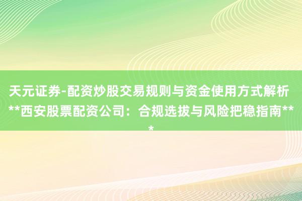 天元证券-配资炒股交易规则与资金使用方式解析 **西安股票配资公司：合规选拔与风险把稳指南**
