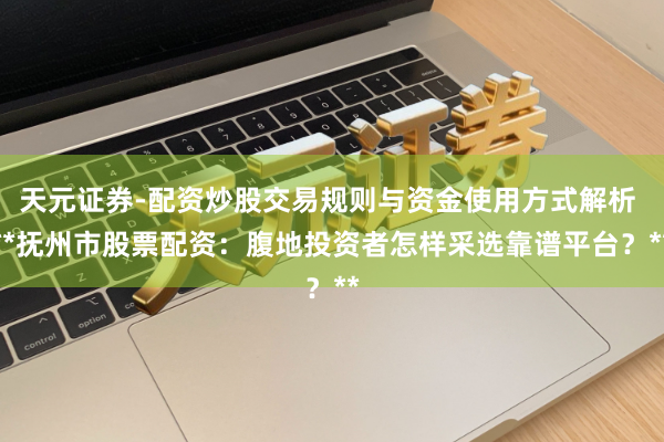 天元证券-配资炒股交易规则与资金使用方式解析 **抚州市股票配资：腹地投资者怎样采选靠谱平台？**