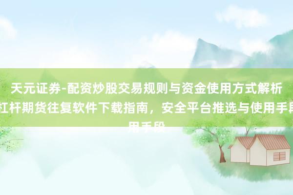 天元证券-配资炒股交易规则与资金使用方式解析 杠杆期货往复软件下载指南，安全平台推选与使用手段